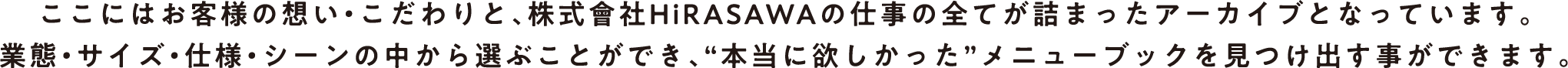 ここにはお客様の想い・こだわりと、株式會社HiRASAWAの仕事の全てが詰まったアーカイブとなっています。業態・サイズ・仕様・シーンの中から選ぶことができ、“本当に欲しかった”メニューブックを見つけ出す事ができます。