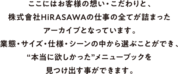 ここにはお客様の想い・こだわりと、株式會社HiRASAWAの仕事の全てが詰まったアーカイブとなっています。業態・サイズ・仕様・シーンの中から選ぶことができ、“本当に欲しかった”メニューブックを見つけ出す事ができます。