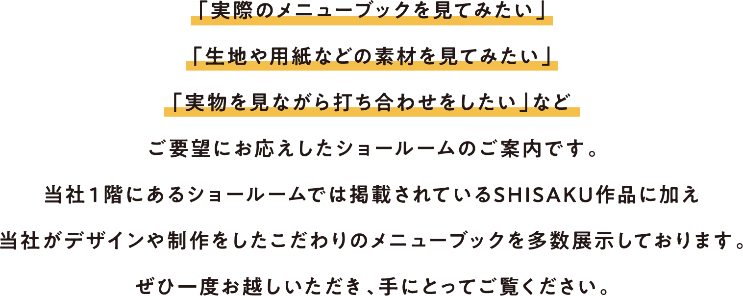 「実際のメニューブックを見てみたい」
        「生地や用紙などの素材を見てみたい」
        「実物を見ながら打ち合わせをしたい」など
        ご要望にお応えしたショールームのご案内です。
        当社１階にあるショールームでは掲載されているSHISAKU作品に加え
        当社がデザインや制作をしたこだわりのメニューブックを多数展示しております。
        ぜひ一度お越しいただき、手にとってご覧ください。