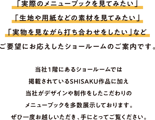 「実際のメニューブックを見てみたい」
        「生地や用紙などの素材を見てみたい」
        「実物を見ながら打ち合わせをしたい」など
        ご要望にお応えしたショールームのご案内です。
        当社１階にあるショールームでは掲載されているSHISAKU作品に加え
        当社がデザインや制作をしたこだわりのメニューブックを多数展示しております。
        ぜひ一度お越しいただき、手にとってご覧ください。