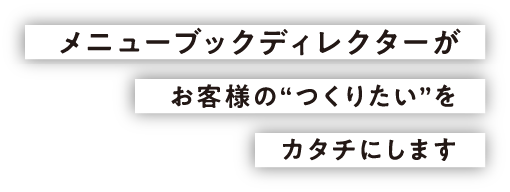 メニューブックディレクターがお客様の“つくりたい”をカタチにします