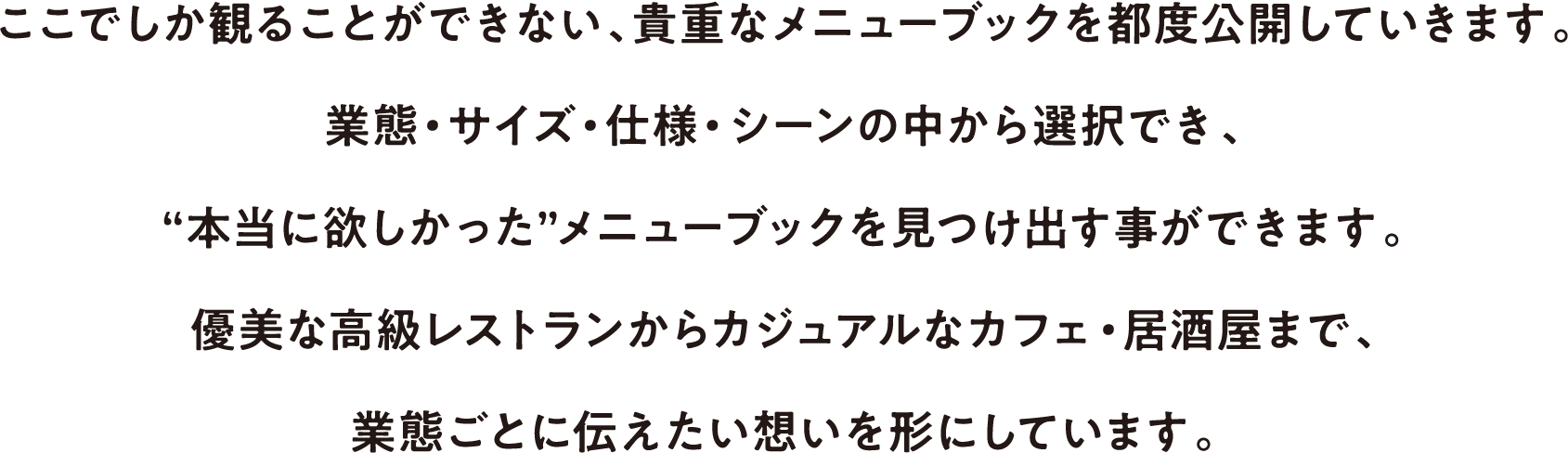 ここでしか観ることができない、貴重なメニューブックを都度公開していきます。業態・サイズ・仕様・シーンの中から選択でき、“本当に欲しかった”メニューブックを見つけ出す事ができます。優美な高級レストランからカジュアルなカフェ・居酒屋まで、業態ごとに伝えたい想いを形にしています。