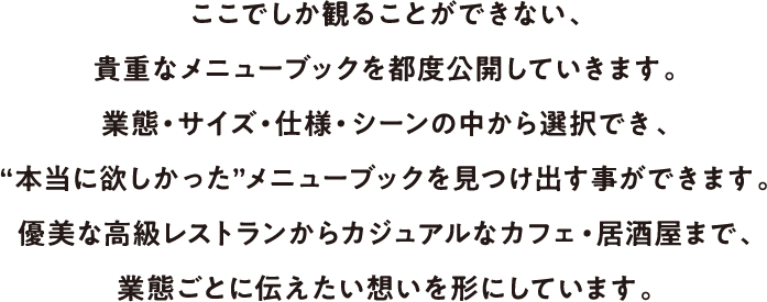 ここでしか観ることができない、貴重なメニューブックを都度公開していきます。業態・サイズ・仕様・シーンの中から選択でき、“本当に欲しかった”メニューブックを見つけ出す事ができます。優美な高級レストランからカジュアルなカフェ・居酒屋まで、業態ごとに伝えたい想いを形にしています。