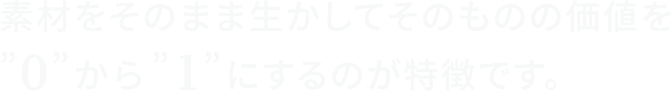 素材をそのまま生かしてそのものの価値を”0”から”1”にするのが特徴です。