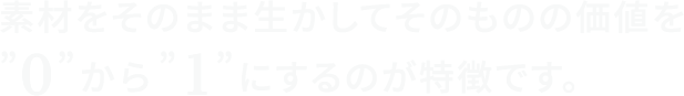 素材をそのまま生かしてそのものの価値を”0”から”1”にするのが特徴です。